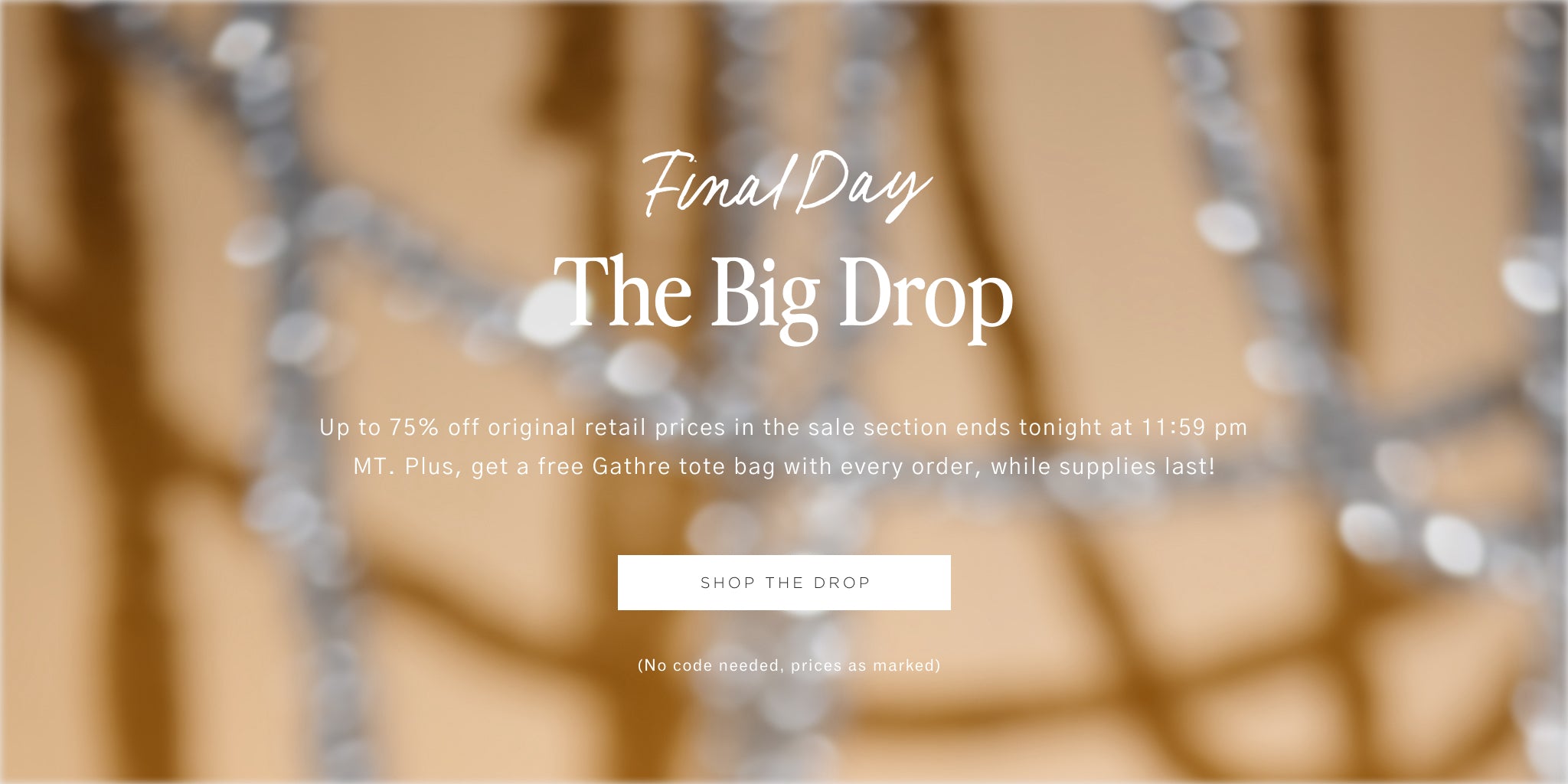 final day. the big drop. up to 75% off original retail prices in the sale section ends tonight at 11:59 pm MT. plus, get a free gathre tote bag with every order, while supplies last! shop the drop. (no code needed, prices as marked)