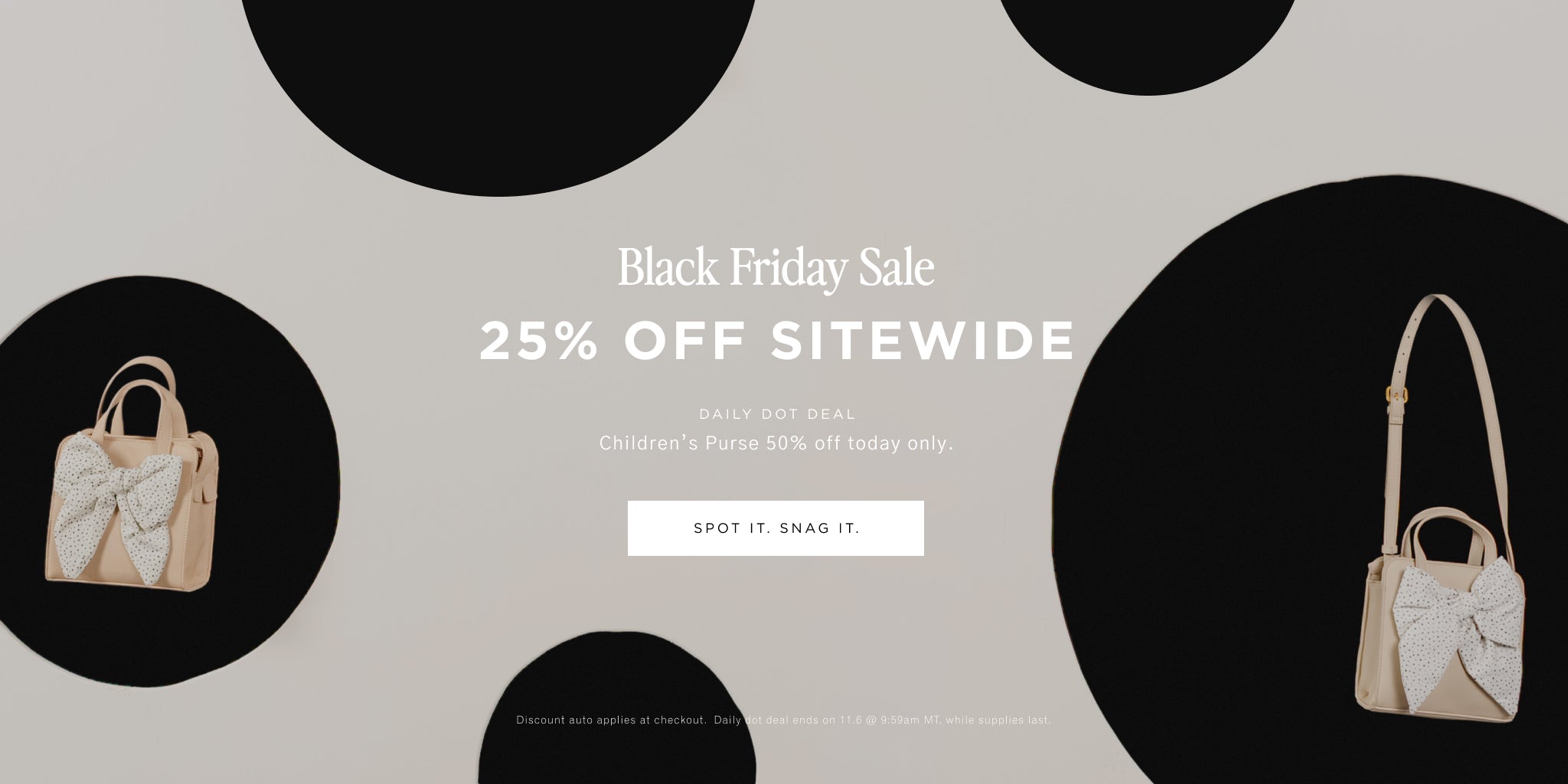 Black Friday Sale. 25% OFF SITEWIDE. DAILY DOT DEAL. Children's Purse 50% off today only. [SPOT IT. SNAG IT.] Discount auto applies at checkout. Daily dot deal ends on 11.6 @ 9:59am MT, while supplies last. 