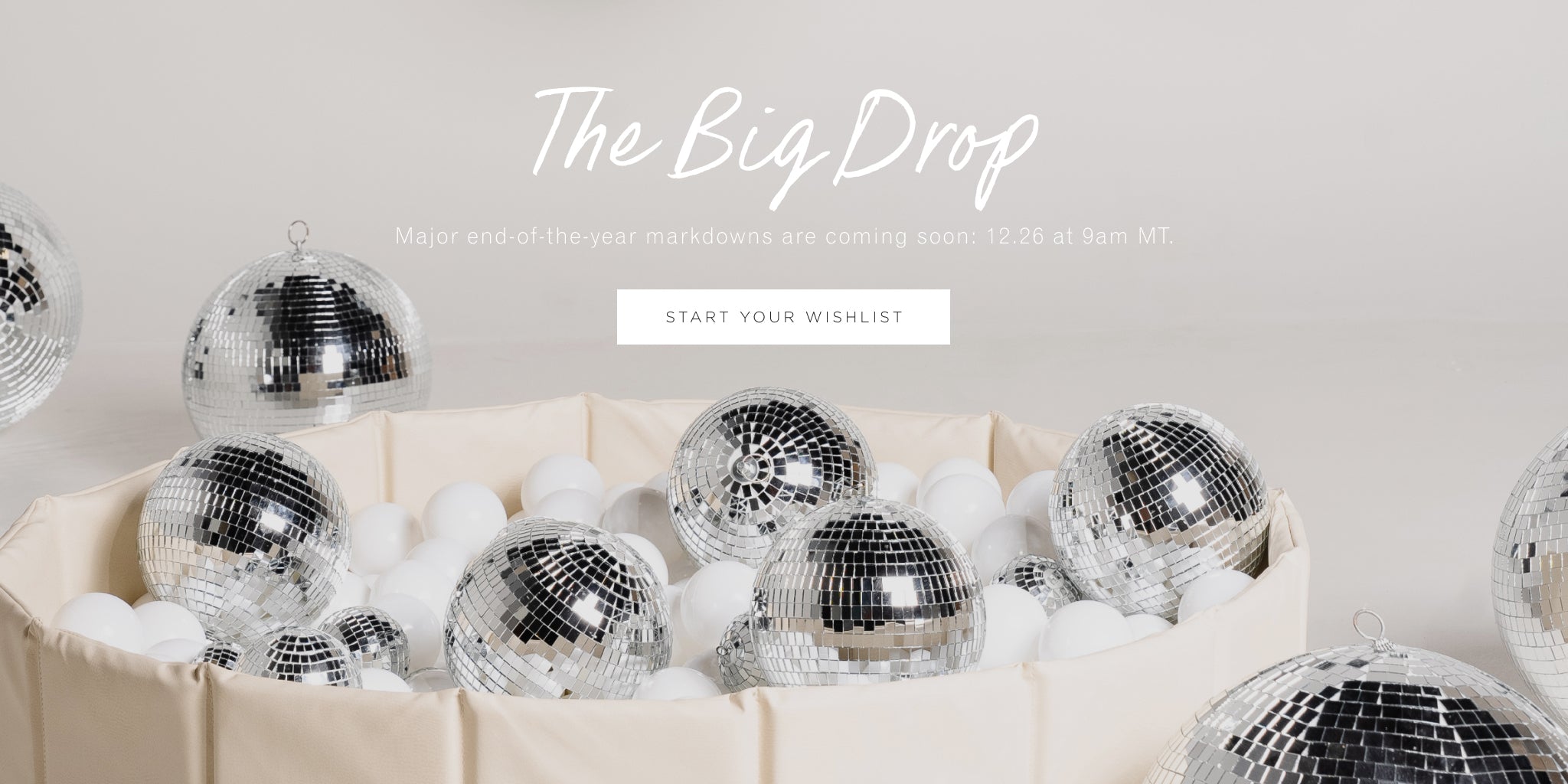 The Big Drop. Major end-of-year markdowns are coming soon: 12.26 at 9am MT. Start your wishlist. 